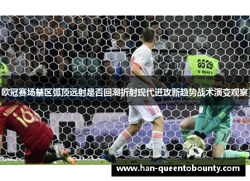 欧冠赛场禁区弧顶远射是否回潮折射现代进攻新趋势战术演变观察
