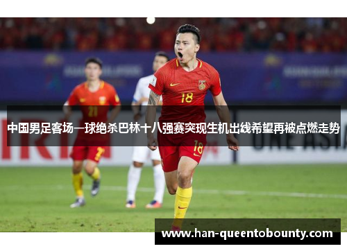 中国男足客场一球绝杀巴林十八强赛突现生机出线希望再被点燃走势