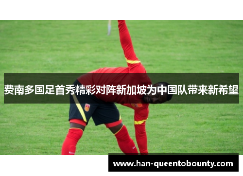 费南多国足首秀精彩对阵新加坡为中国队带来新希望