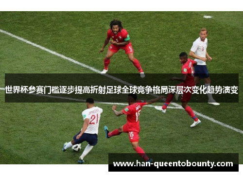 世界杯参赛门槛逐步提高折射足球全球竞争格局深层次变化趋势演变 世界杯参赛门槛逐步提高折射足球全球竞争格局深层次变化趋势演变