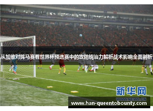 从加维对阵马赛看世界杯预选赛中的攻防统治力解析战术影响全面剖析 从加维对阵马赛看世界杯预选赛中的攻防统治力解析战术影响全面剖析