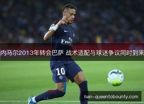 内马尔2013年转会巴萨 战术适配与球迷争议同时到来 内马尔2013年转会巴萨 战术适配与球迷争议同时到来